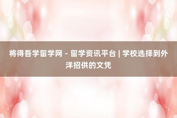 将得吾学留学网 - 留学资讯平台 | 学校选择到外洋招供的文凭