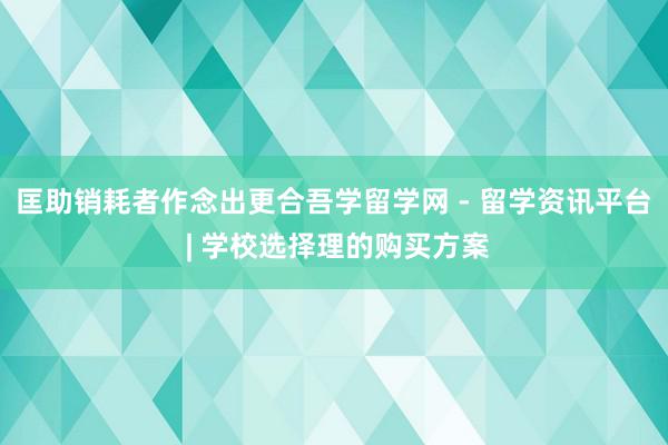 匡助销耗者作念出更合吾学留学网 - 留学资讯平台 | 学校选择理的购买方案