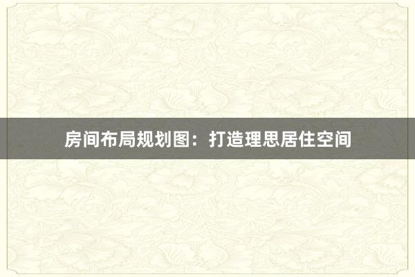 房间布局规划图：打造理思居住空间