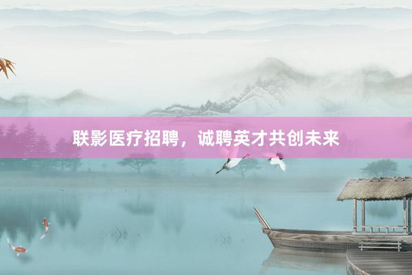 联影医疗招聘，诚聘英才共创未来